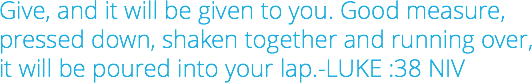 Give, and it will be given to you. Good measure, pressed down, shaken together and running over,  it will be poured into your lap.-LUKE :38 NIV